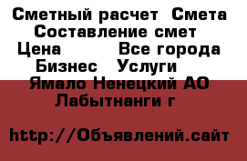 Сметный расчет. Смета. Составление смет › Цена ­ 500 - Все города Бизнес » Услуги   . Ямало-Ненецкий АО,Лабытнанги г.